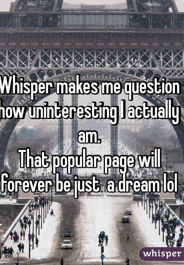 Whisper makes me question how uninteresting I actually am. 
That popular page will forever be just  a dream lol