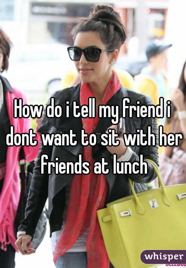 How do i tell my friend i dont want to sit with her friends at lunch