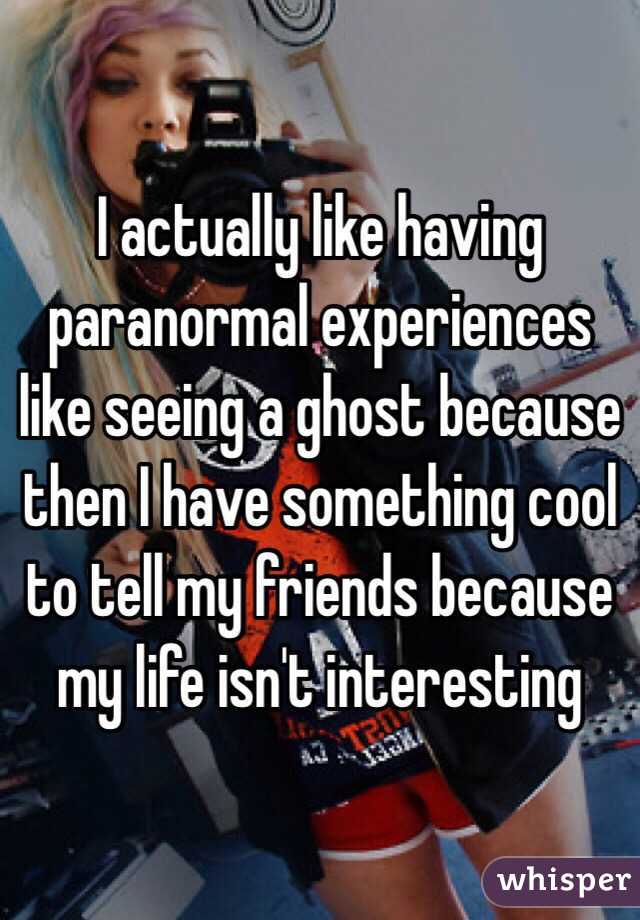 I actually like having paranormal experiences like seeing a ghost because then I have something cool to tell my friends because my life isn't interesting