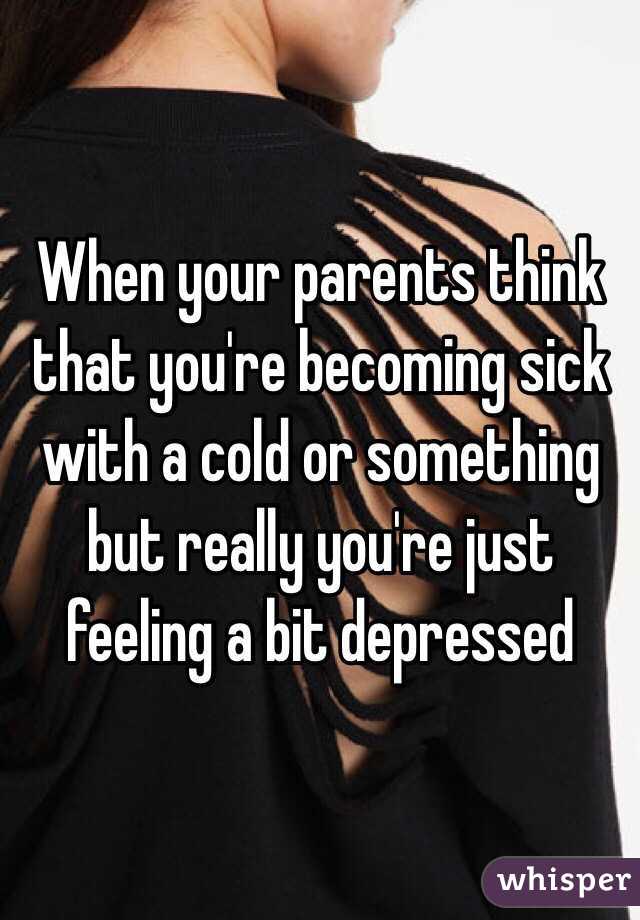 When your parents think that you're becoming sick with a cold or something but really you're just feeling a bit depressed