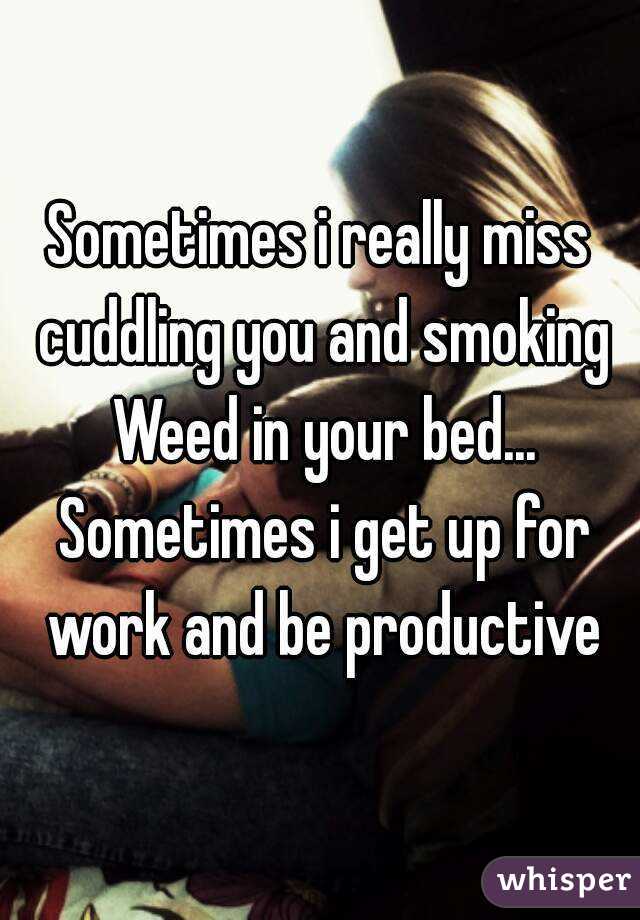 Sometimes i really miss cuddling you and smoking Weed in your bed... Sometimes i get up for work and be productive