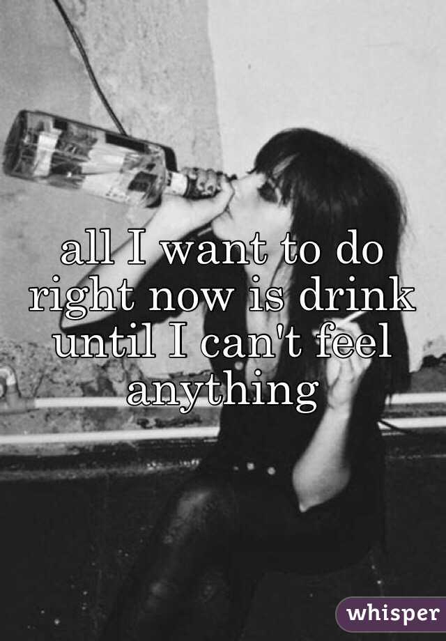 all I want to do right now is drink until I can't feel anything