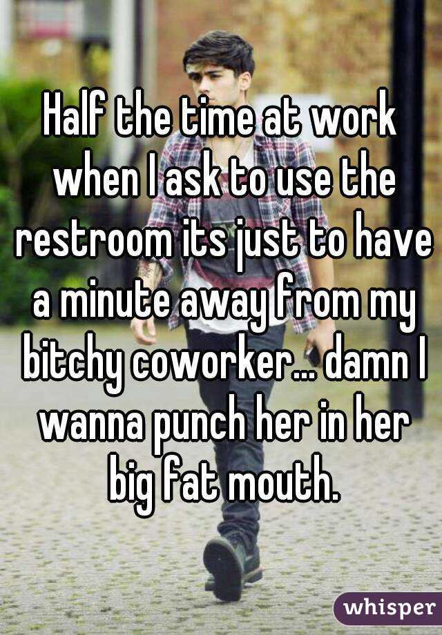 Half the time at work when I ask to use the restroom its just to have a minute away from my bitchy coworker... damn I wanna punch her in her big fat mouth.
