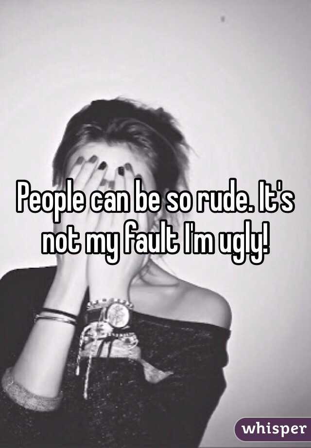 People can be so rude. It's not my fault I'm ugly!