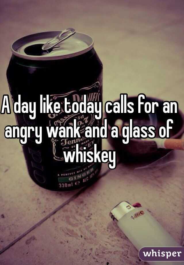 A day like today calls for an angry wank and a glass of whiskey 