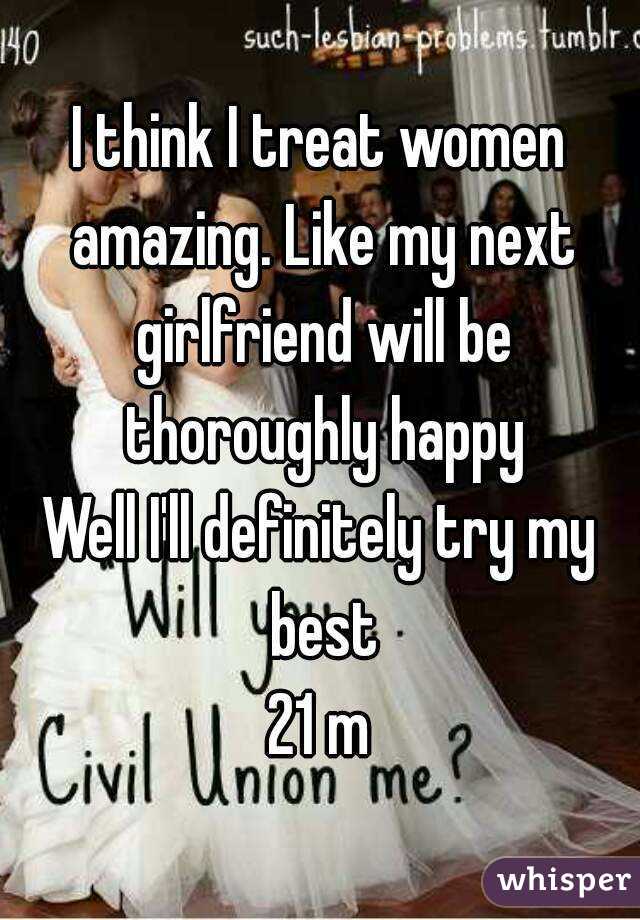 I think I treat women amazing. Like my next girlfriend will be thoroughly happy
Well I'll definitely try my best
21 m