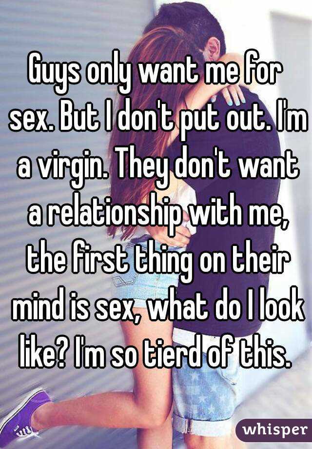 Guys only want me for sex. But I don't put out. I'm a virgin. They don't want a relationship with me, the first thing on their mind is sex, what do I look like? I'm so tierd of this. 