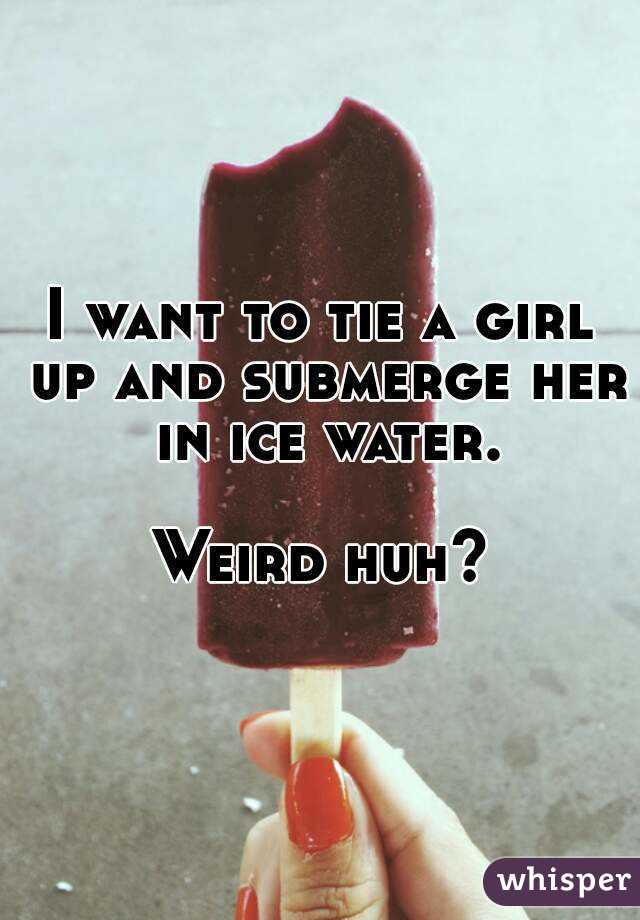 I want to tie a girl up and submerge her in ice water.

Weird huh?
