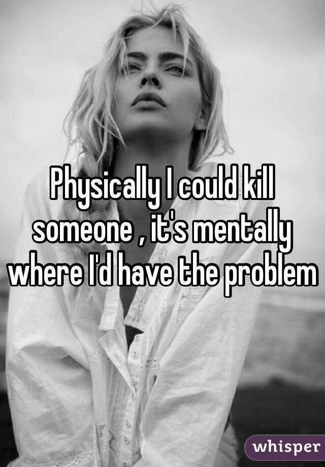 Physically I could kill someone , it's mentally where I'd have the problem 