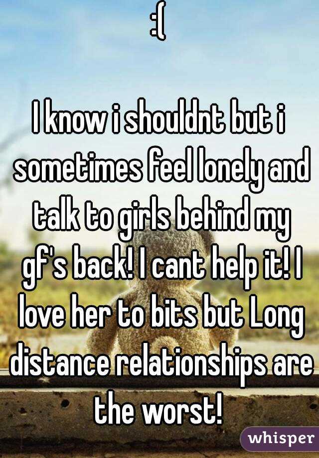  :( 

I know i shouldnt but i sometimes feel lonely and talk to girls behind my gf's back! I cant help it! I love her to bits but Long distance relationships are the worst! 