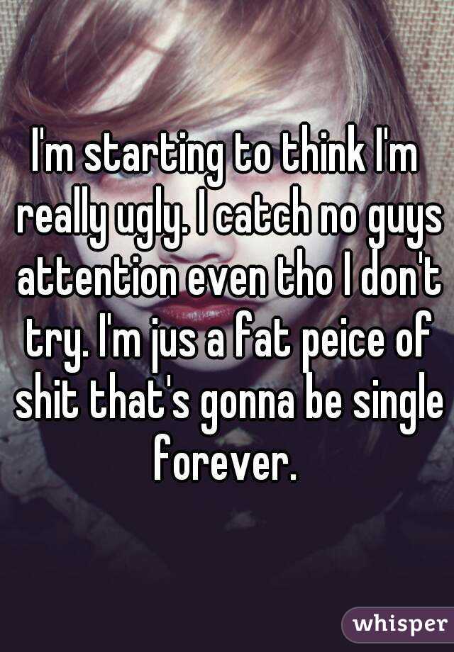 I'm starting to think I'm really ugly. I catch no guys attention even tho I don't try. I'm jus a fat peice of shit that's gonna be single forever. 