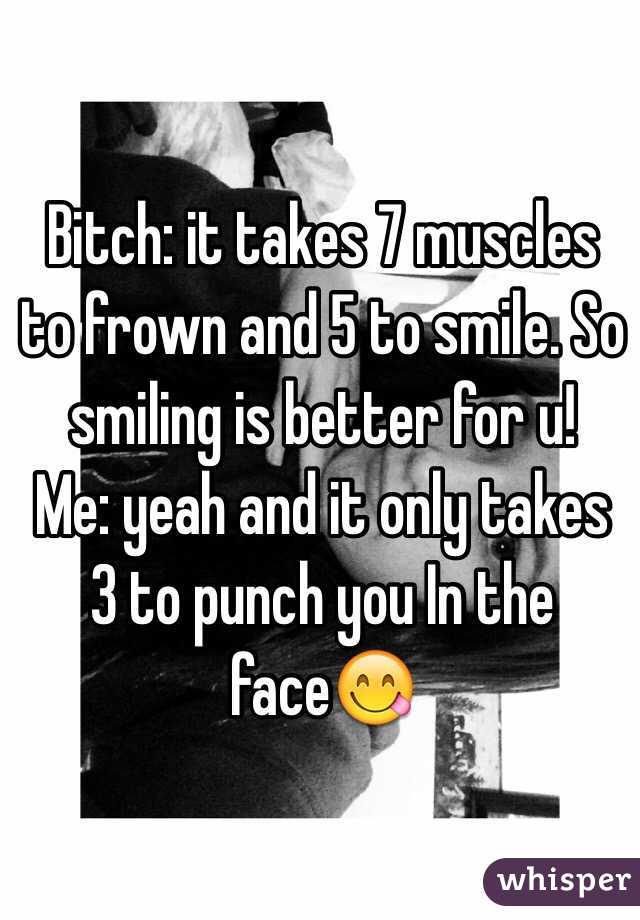 Bitch: it takes 7 muscles to frown and 5 to smile. So smiling is better for u!
Me: yeah and it only takes 3 to punch you In the face😋