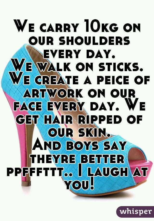 We carry 10kg on our shoulders every day.
We walk on sticks. We create a peice of artwork on our face every day. We get hair ripped of our skin.
 And boys say theyre better 
ppfffttt.. I laugh at you!