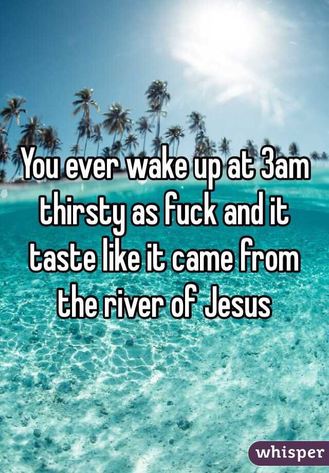 You ever wake up at 3am thirsty as fuck and it taste like it came from the river of Jesus