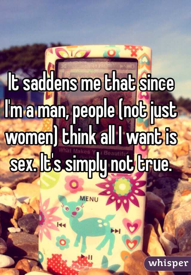 It saddens me that since I'm a man, people (not just women) think all I want is sex. It's simply not true. 