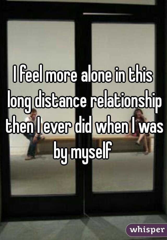 I feel more alone in this long distance relationship then I ever did when I was by myself 