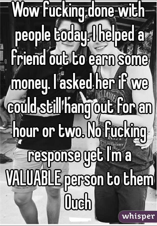 Wow fucking done with people today. I helped a friend out to earn some money. I asked her if we could still hang out for an hour or two. No fucking response yet I'm a VALUABLE person to them
Ouch