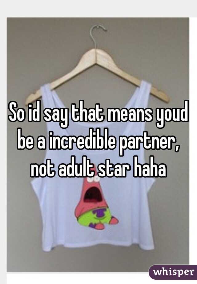 So id say that means youd be a incredible partner, not adult star haha