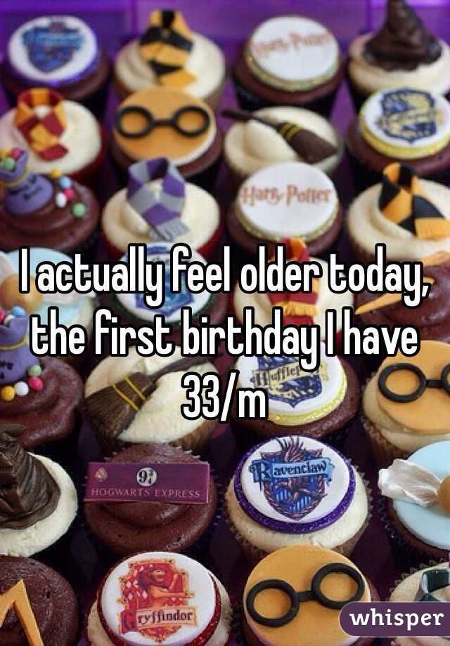 I actually feel older today, the first birthday I have 33/m