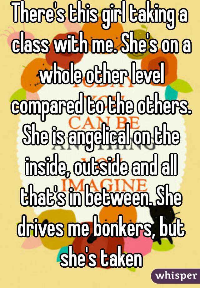 There's this girl taking a class with me. She's on a whole other level compared to the others. She is angelical on the inside, outside and all that's in between. She drives me bonkers, but she's taken