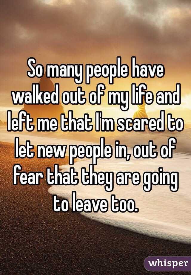 So many people have walked out of my life and left me that I'm scared to let new people in, out of fear that they are going to leave too. 