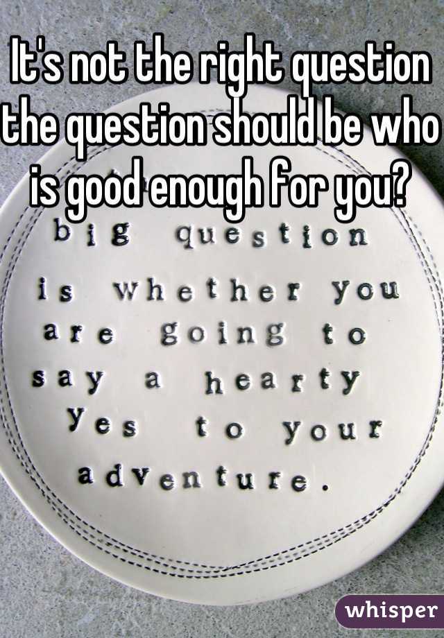 It's not the right question the question should be who is good enough for you? 