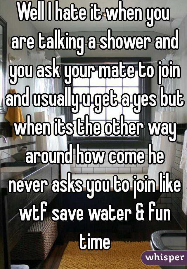 Well I hate it when you are talking a shower and you ask your mate to join and usually u get a yes but when its the other way around how come he never asks you to join like wtf save water & fun time