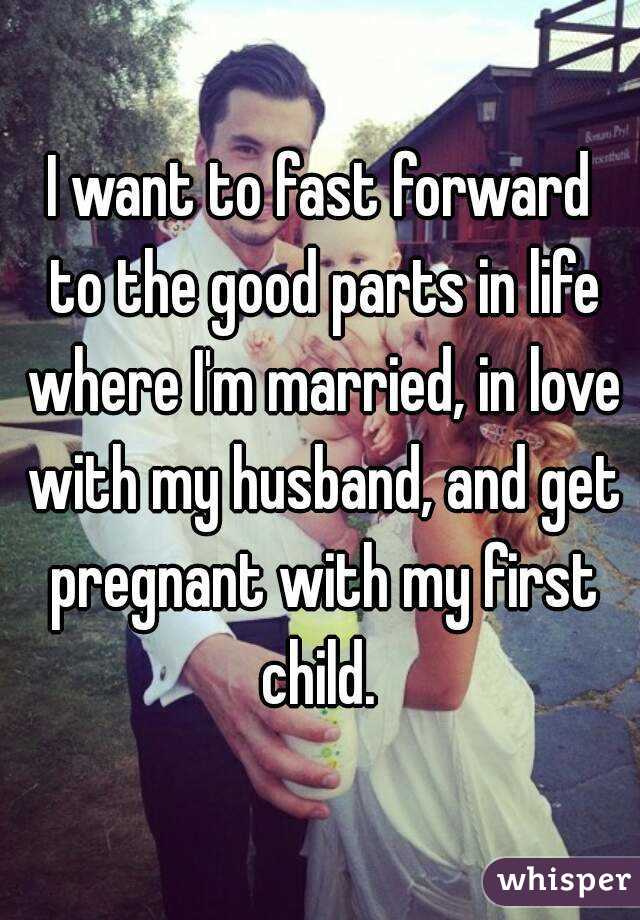 I want to fast forward to the good parts in life where I'm married, in love with my husband, and get pregnant with my first child. 