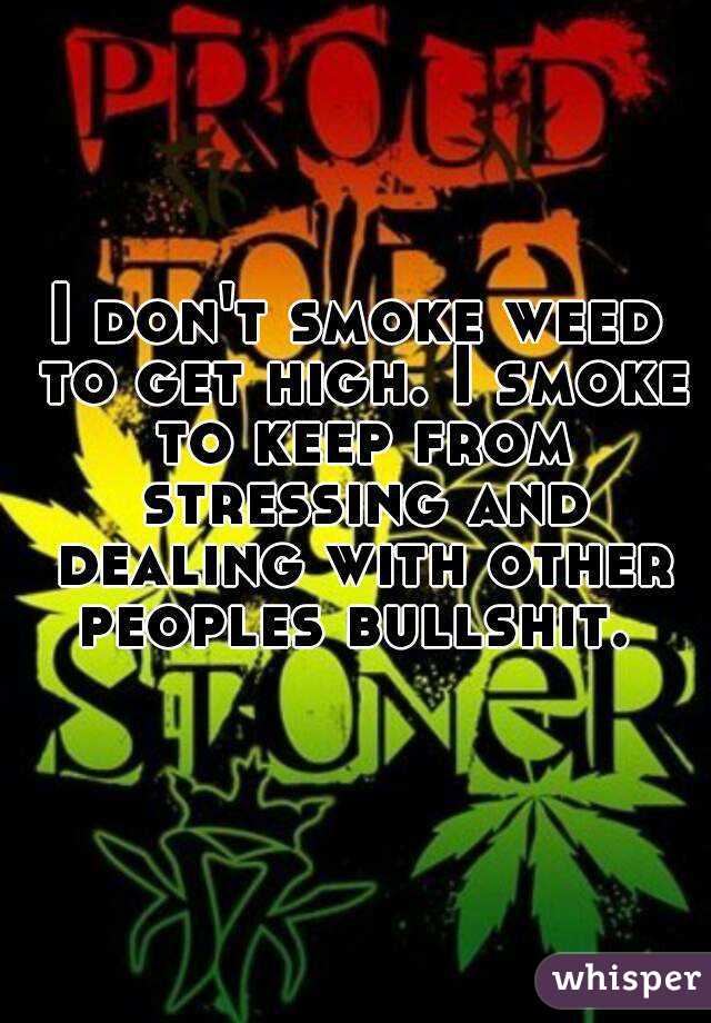 I don't smoke weed to get high. I smoke to keep from stressing and dealing with other peoples bullshit. 