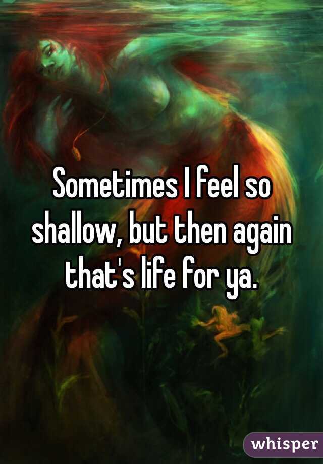 Sometimes I feel so shallow, but then again that's life for ya.