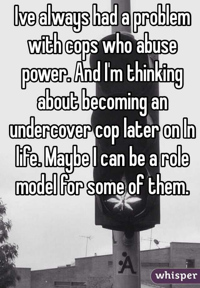 Ive always had a problem with cops who abuse power. And I'm thinking about becoming an undercover cop later on In life. Maybe I can be a role model for some of them.