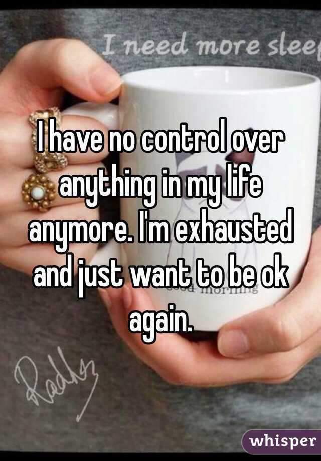 I have no control over anything in my life anymore. I'm exhausted and just want to be ok again. 