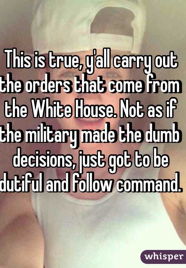 This is true, y'all carry out the orders that come from the White House. Not as if the military made the dumb decisions, just got to be dutiful and follow command. 