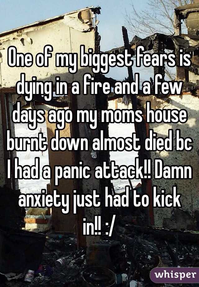 One of my biggest fears is dying in a fire and a few days ago my moms house burnt down almost died bc I had a panic attack!! Damn anxiety just had to kick in!! :/