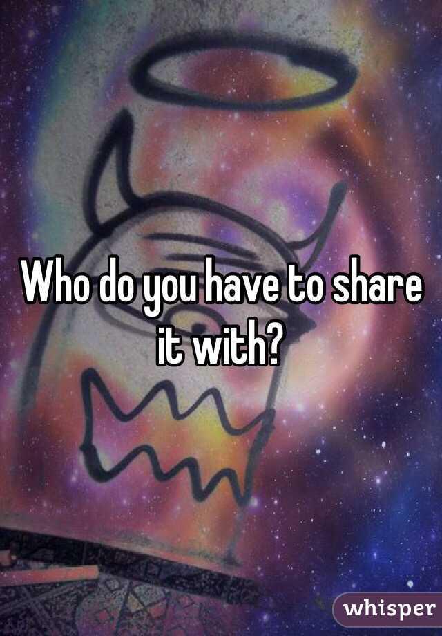 Who do you have to share it with?