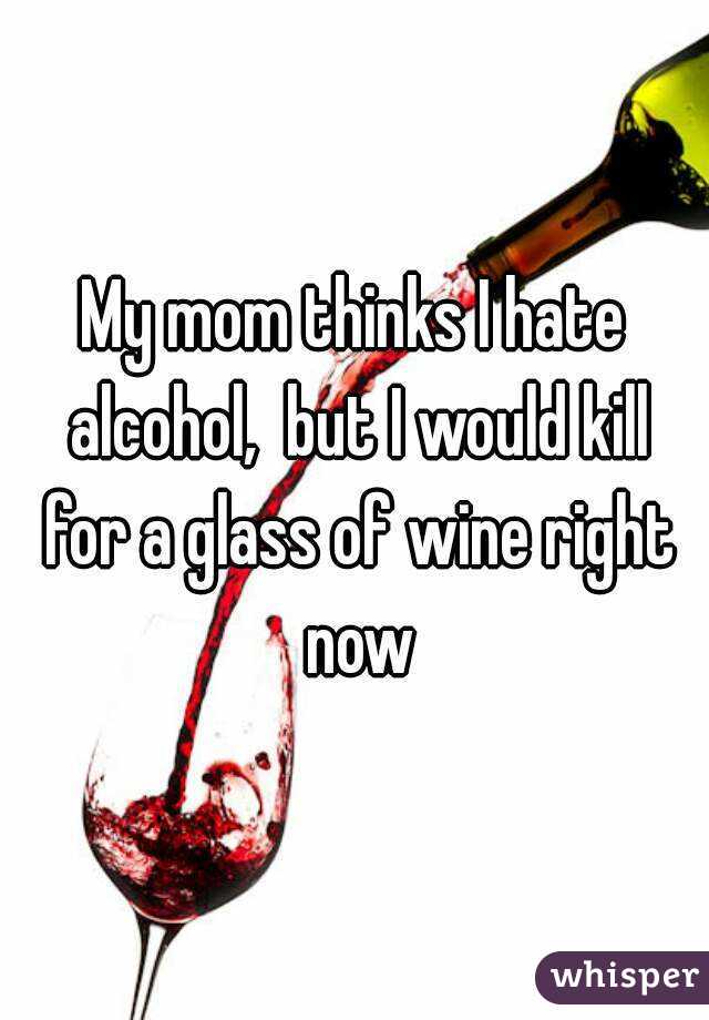 My mom thinks I hate alcohol,  but I would kill for a glass of wine right now