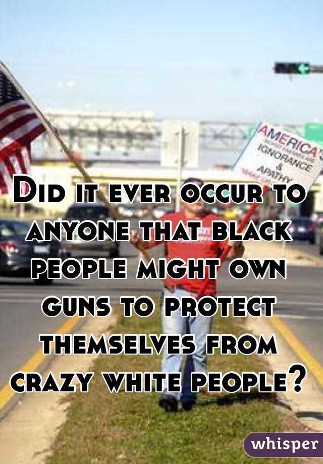 Did it ever occur to anyone that black people might own guns to protect themselves from crazy white people?