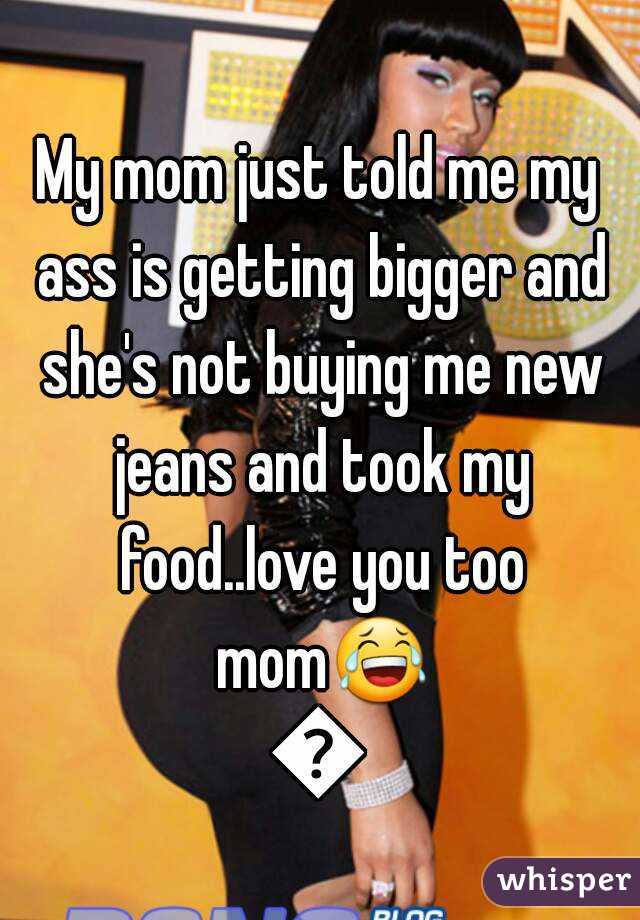 My mom just told me my ass is getting bigger and she's not buying me new jeans and took my food..love you too mom😂😂