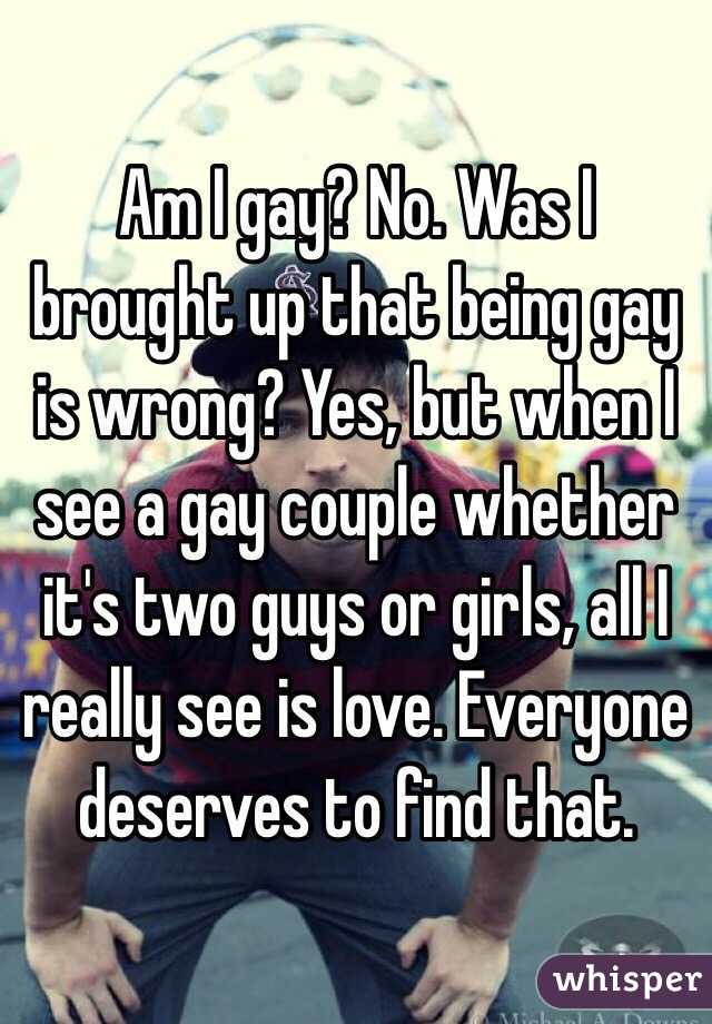 Am I gay? No. Was I brought up that being gay is wrong? Yes, but when I see a gay couple whether it's two guys or girls, all I really see is love. Everyone deserves to find that. 
