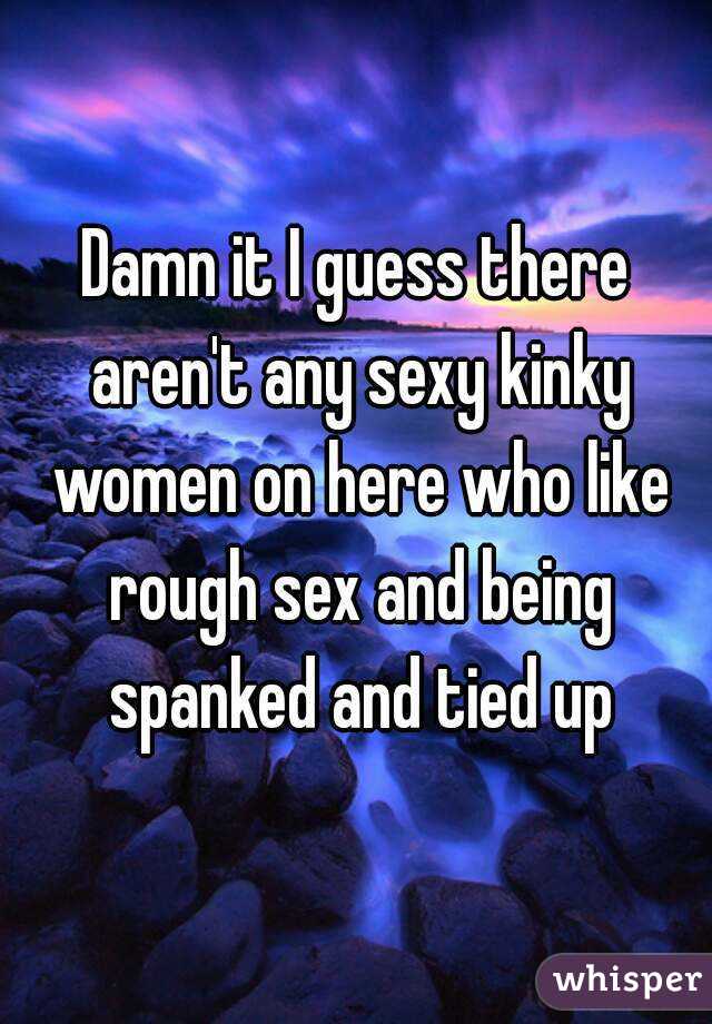 Damn it I guess there aren't any sexy kinky women on here who like rough sex and being spanked and tied up