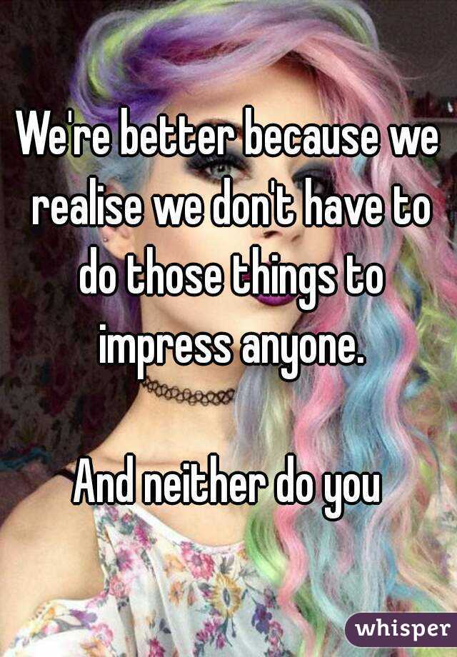 We're better because we realise we don't have to do those things to impress anyone.

And neither do you