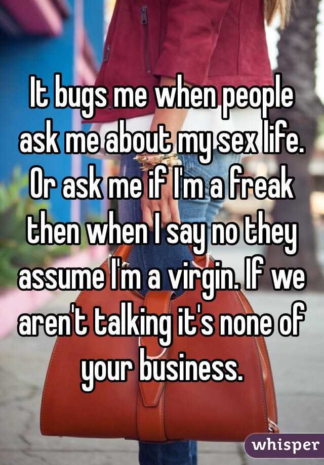 It bugs me when people ask me about my sex life. Or ask me if I'm a freak then when I say no they assume I'm a virgin. If we aren't talking it's none of your business. 
