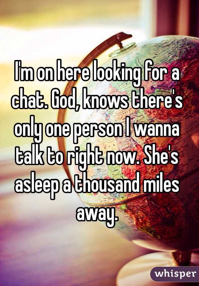 I'm on here looking for a chat. God, knows there's only one person I wanna talk to right now. She's asleep a thousand miles away. 