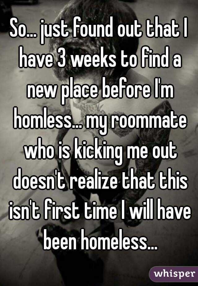 So... just found out that I have 3 weeks to find a new place before I'm homless... my roommate who is kicking me out doesn't realize that this isn't first time I will have been homeless...