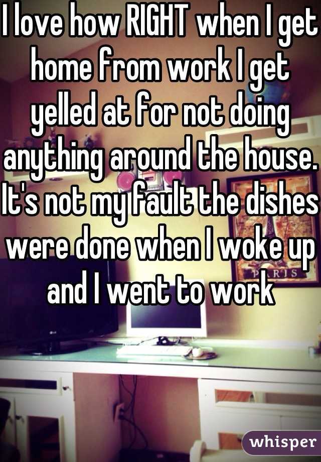 I love how RIGHT when I get home from work I get yelled at for not doing anything around the house. It's not my fault the dishes were done when I woke up and I went to work 