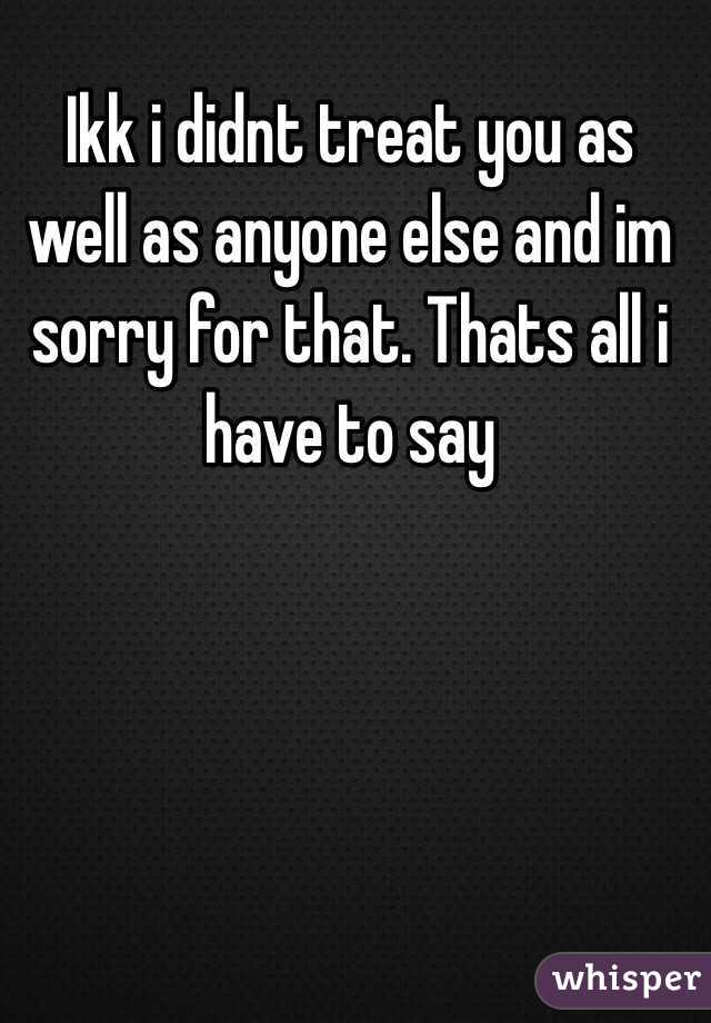 Ikk i didnt treat you as well as anyone else and im sorry for that. Thats all i have to say