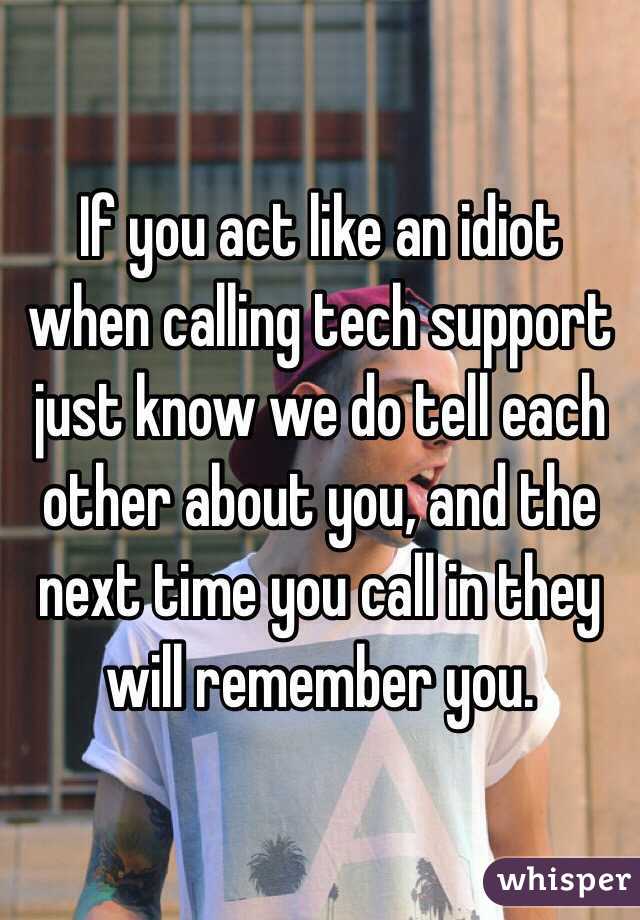 If you act like an idiot when calling tech support just know we do tell each other about you, and the next time you call in they will remember you.