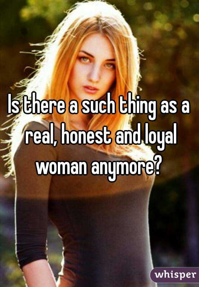 Is there a such thing as a real, honest and loyal woman anymore? 