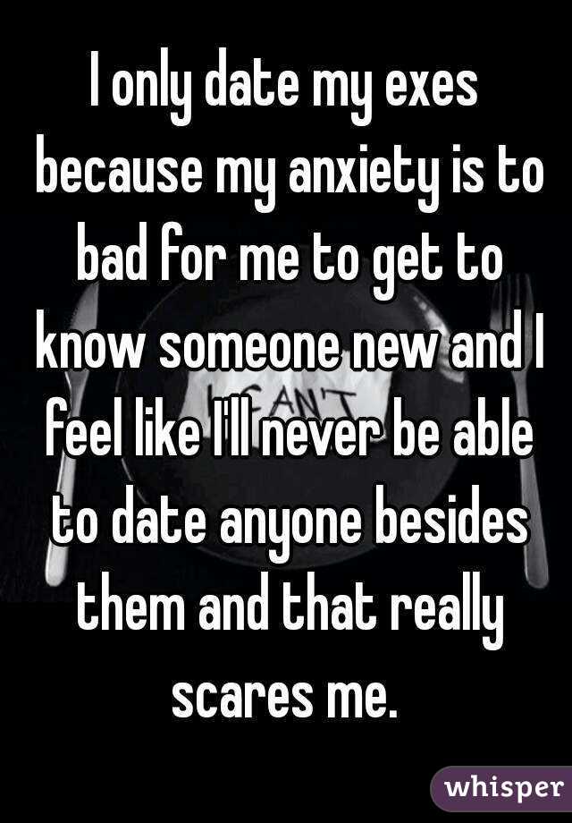 I only date my exes because my anxiety is to bad for me to get to know someone new and I feel like I'll never be able to date anyone besides them and that really scares me. 