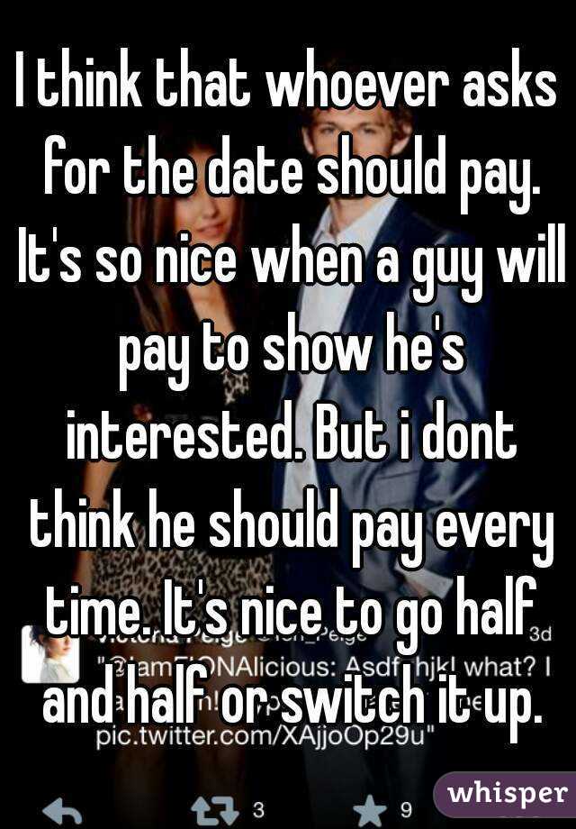 I think that whoever asks for the date should pay. It's so nice when a guy will pay to show he's interested. But i dont think he should pay every time. It's nice to go half and half or switch it up.